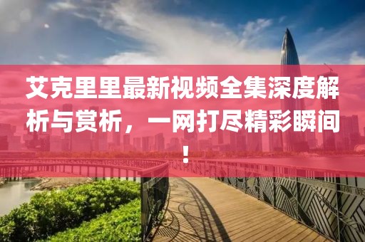 艾克里里最新視頻全集深度解析與賞析，一網(wǎng)打盡精彩瞬間！