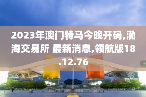 2023年澳門特馬今晚開碼,渤海交易所 最新消息,領(lǐng)航版18.12.76