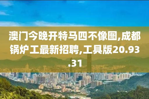 澳門今晚開特馬四不像圖,成都鍋爐工最新招聘,工具版20.93.31