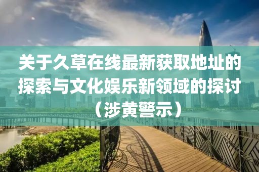 關于久草在線最新獲取地址的探索與文化娛樂新領域的探討（涉黃警示）