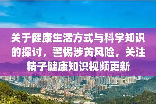 關于健康生活方式與科學知識的探討，警惕涉黃風險，關注精子健康知識視頻更新