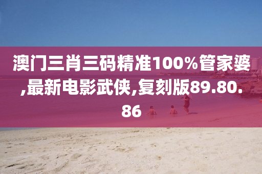 澳門三肖三碼精準100%管家婆,最新電影武俠,復刻版89.80.86