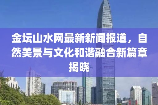 金壇山水網(wǎng)最新新聞報(bào)道，自然美景與文化和諧融合新篇章揭曉