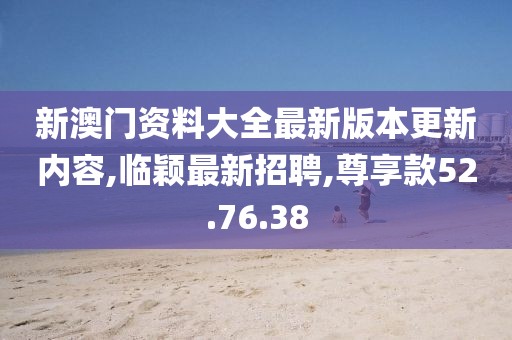 新澳門資料大全最新版本更新內容,臨穎最新招聘,尊享款52.76.38
