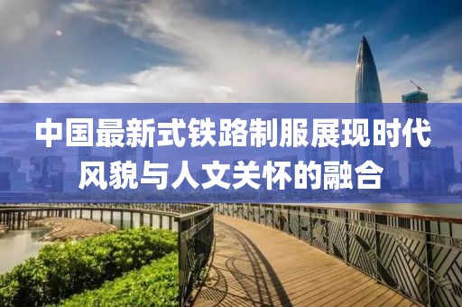 中國最新式鐵路制服展現(xiàn)時代風(fēng)貌與人文關(guān)懷的融合