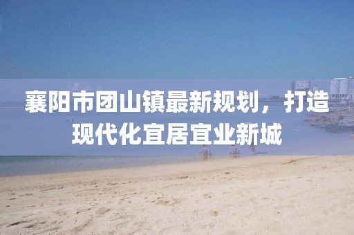 襄陽(yáng)市團(tuán)山鎮(zhèn)最新規(guī)劃，打造現(xiàn)代化宜居宜業(yè)新城