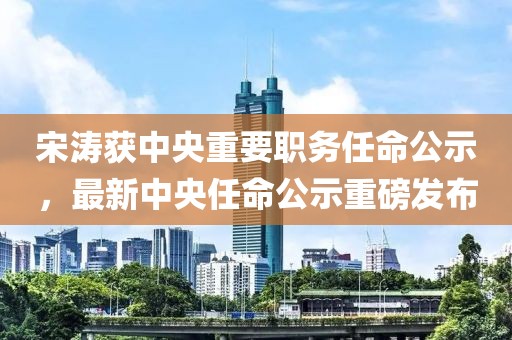 宋濤獲中央重要職務(wù)任命公示，最新中央任命公示重磅發(fā)布