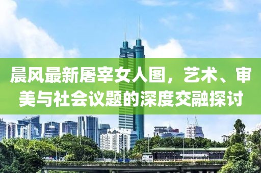 晨風最新屠宰女人圖，藝術、審美與社會議題的深度交融探討