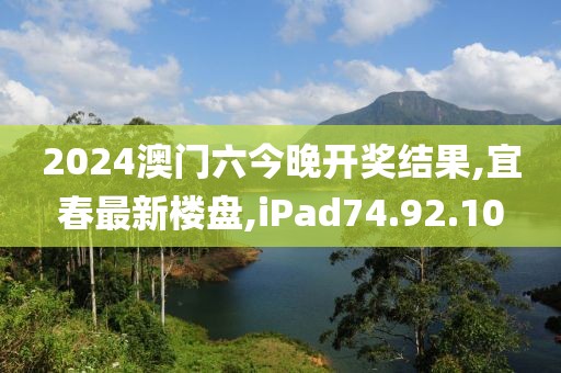 2024澳門六今晚開獎結果,宜春最新樓盤,iPad74.92.10