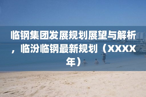 臨鋼集團發展規劃展望與解析，臨汾臨鋼最新規劃（XXXX年）