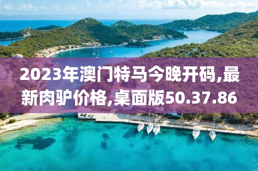 2023年澳門特馬今晚開碼,最新肉驢價格,桌面版50.37.86