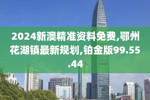 2024新澳精準(zhǔn)資料免費,鄂州花湖鎮(zhèn)最新規(guī)劃,鉑金版99.55.44