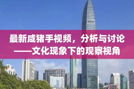 最新咸豬手視頻，分析與討論——文化現象下的觀察視角