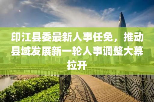 印江縣委最新人事任免，推動縣域發展新一輪人事調整大幕拉開
