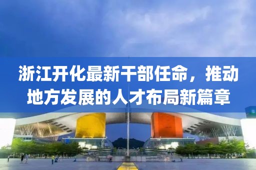 浙江開化最新干部任命，推動地方發展的人才布局新篇章