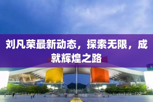 劉凡榮最新動態，探索無限，成就輝煌之路