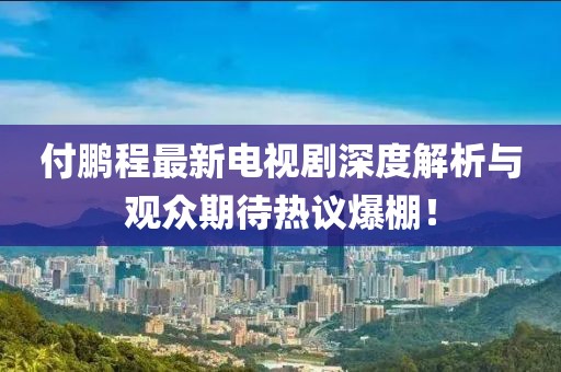 付鵬程最新電視劇深度解析與觀眾期待熱議爆棚！