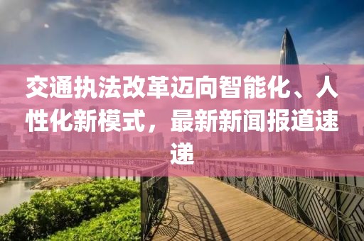 交通執法改革邁向智能化、人性化新模式，最新新聞報道速遞