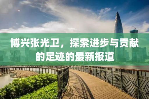 博興張光衛，探索進步與貢獻的足跡的最新報道