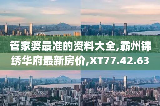 管家婆最準(zhǔn)的資料大全,霸州錦繡華府最新房?jī)r(jià),XT77.42.63