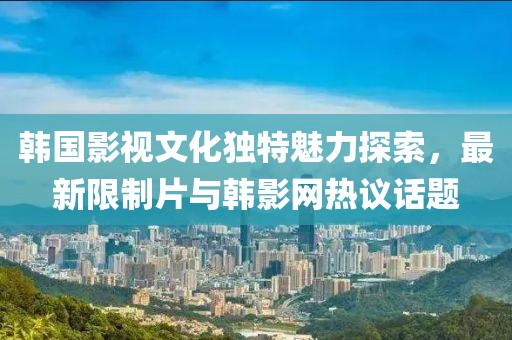 韓國影視文化獨特魅力探索，最新限制片與韓影網熱議話題