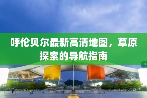 呼倫貝爾最新高清地圖，草原探索的導航指南
