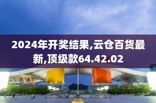 2024年開獎結果,云倉百貨最新,頂級款64.42.02