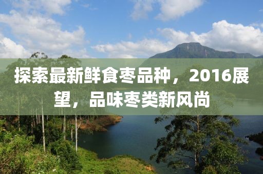 探索最新鮮食棗品種，2016展望，品味棗類新風尚