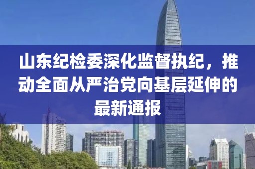 山東紀檢委深化監督執紀，推動全面從嚴治黨向基層延伸的最新通報