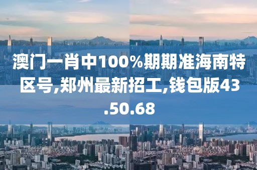 澳門一肖中100%期期準海南特區號,鄭州最新招工,錢包版43.50.68