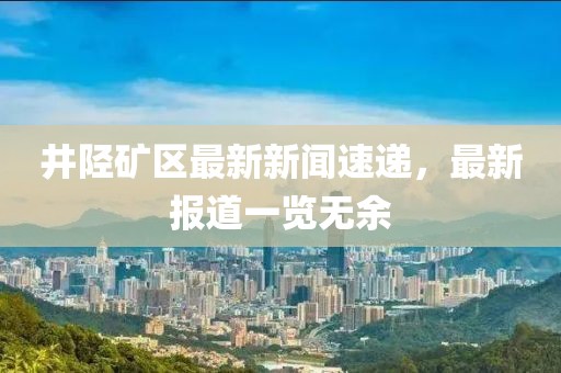 井陘礦區最新新聞速遞，最新報道一覽無余