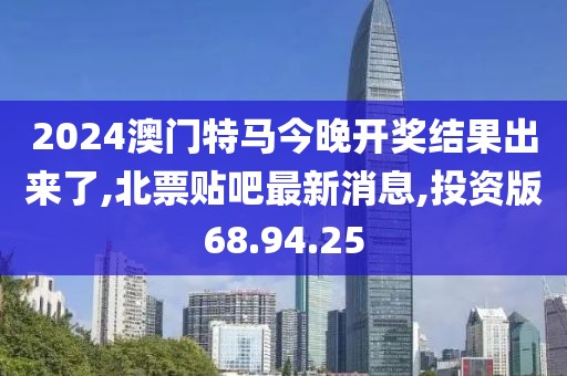 2024澳門特馬今晚開獎結果出來了,北票貼吧最新消息,投資版68.94.25