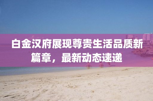 白金漢府展現尊貴生活品質新篇章，最新動態速遞