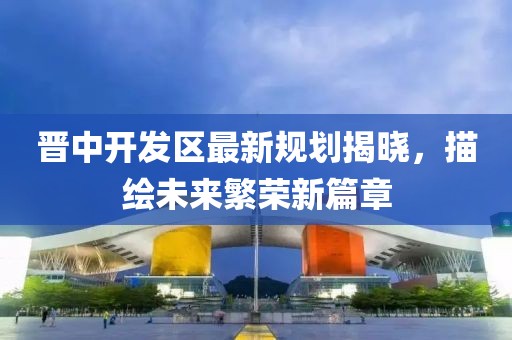 晉中開發區最新規劃揭曉，描繪未來繁榮新篇章