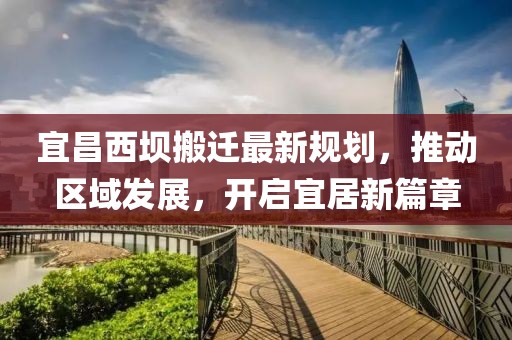 宜昌西壩搬遷最新規劃，推動區域發展，開啟宜居新篇章