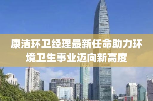 康潔環(huán)衛(wèi)經理最新任命助力環(huán)境衛(wèi)生事業(yè)邁向新高度