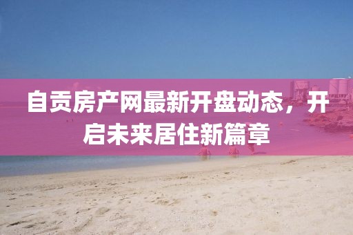 自貢房產網最新開盤動態，開啟未來居住新篇章