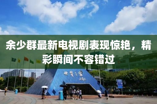 余少群最新電視劇表現(xiàn)驚艷，精彩瞬間不容錯(cuò)過