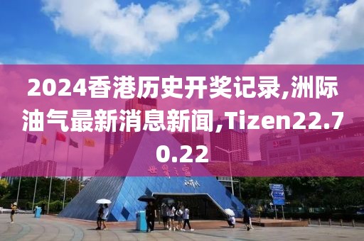 2024香港歷史開獎記錄,洲際油氣最新消息新聞,Tizen22.70.22
