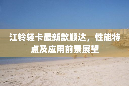 江鈴輕卡最新款順達(dá)，性能特點(diǎn)及應(yīng)用前景展望
