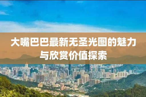 大嘴巴巴最新無圣光圖的魅力與欣賞價(jià)值探索