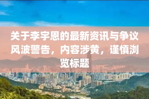 關于李宇恩的最新資訊與爭議風波警告，內容涉黃，謹慎瀏覽標題