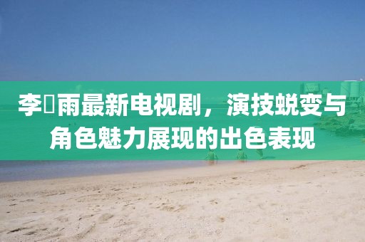 李玹雨最新電視劇，演技蛻變與角色魅力展現的出色表現
