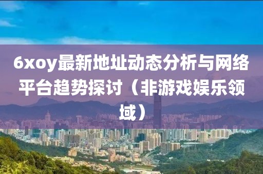 6xoy最新地址動(dòng)態(tài)分析與網(wǎng)絡(luò)平臺趨勢探討（非游戲娛樂領(lǐng)域）
