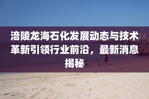 涪陵龍海石化發(fā)展動態(tài)與技術革新引領行業(yè)前沿，最新消息揭秘