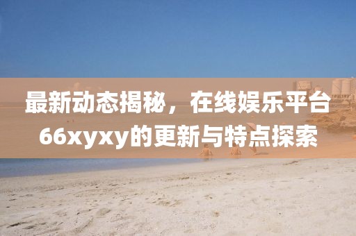最新動態揭秘，在線娛樂平臺66xyxy的更新與特點探索