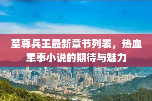 至尊兵王最新章節列表，熱血軍事小說的期待與魅力
