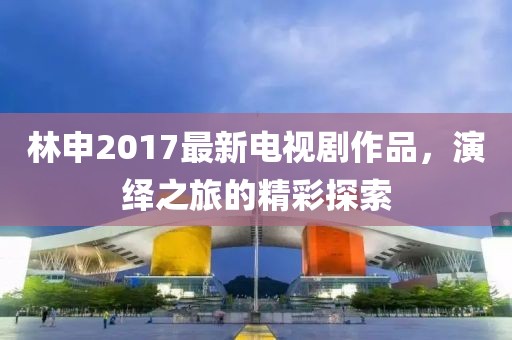 林申2017最新電視劇作品，演繹之旅的精彩探索