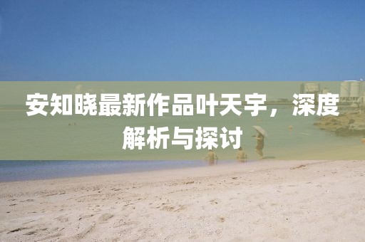 安知曉最新作品葉天宇，深度解析與探討