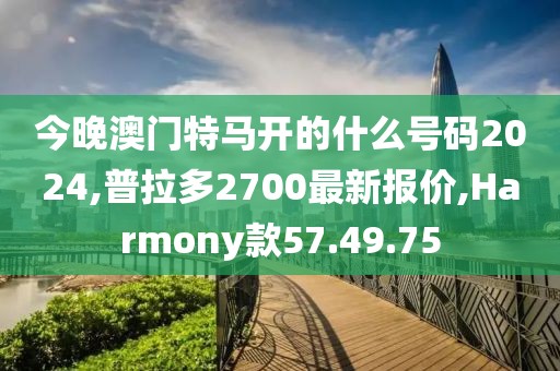 今晚澳門(mén)特馬開(kāi)的什么號(hào)碼2024,普拉多2700最新報(bào)價(jià),Harmony款57.49.75